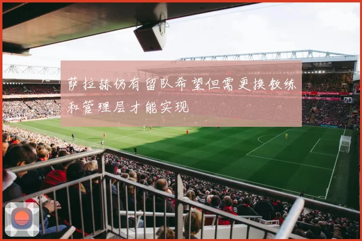 萨拉赫仍有留队希望但需更换教练和管理层才能实现