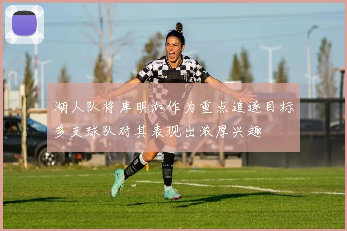 湖人队将库明加作为重点追逐目标多支球队对其表现出浓厚兴趣