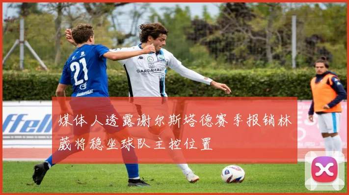 媒体人透露谢尔斯塔德赛季报销林葳将稳坐球队主控位置