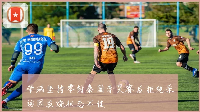 带病坚持零封泰国李昊赛后拒绝采访因发烧状态不佳