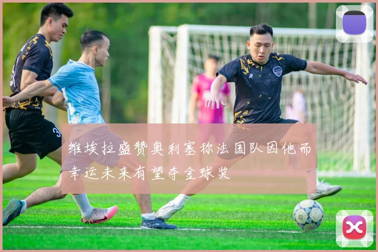 维埃拉盛赞奥利塞称法国队因他而幸运未来有望夺金球奖