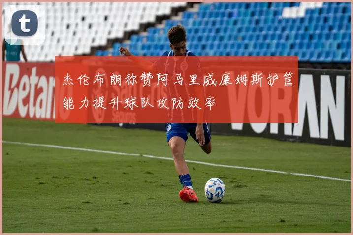 杰伦布朗称赞阿马里威廉姆斯护筐能力提升球队攻防效率
