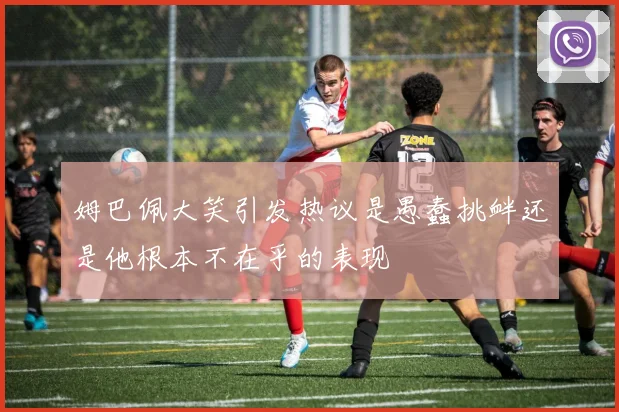 姆巴佩大笑引发热议是愚蠢挑衅还是他根本不在乎的表现