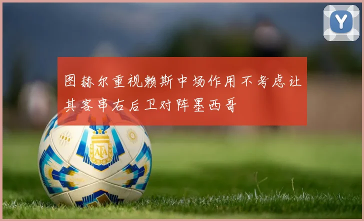 图赫尔重视赖斯中场作用不考虑让其客串右后卫对阵墨西哥