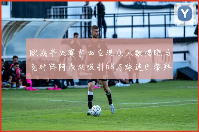 欧战半决赛首回合观众人数揭晓马竞对阵阿森纳吸引68万球迷巴黎拜仁紧随其后
