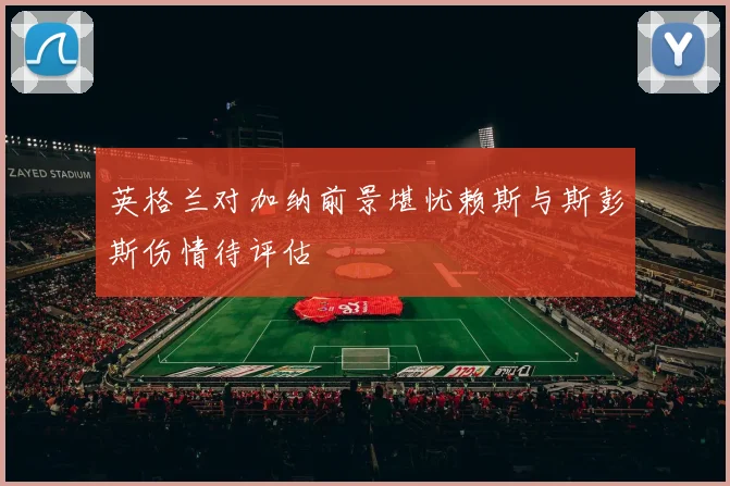 英格兰对加纳前景堪忧赖斯与斯彭斯伤情待评估