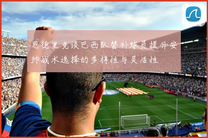 恩德里克谈巴西队替补球员提升安帅战术选择的多样性与灵活性