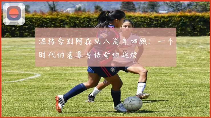 温格告别阿森纳八周年回顾：一个时代的落幕与传奇的延续