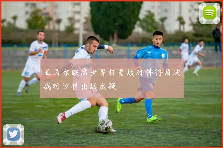 亚马尔缺席世界杯首战对佛得角次战对沙特出战成疑