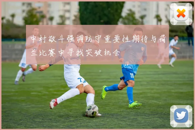中村敬斗强调防守重要性期待与荷兰比赛中寻找突破机会