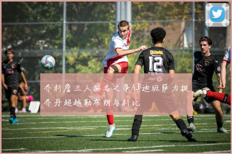 乔科詹三人排名之争AJ迪班萨力挺乔丹超越勒布朗与科比