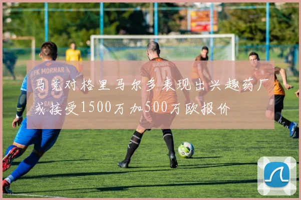 马竞对格里马尔多表现出兴趣药厂或接受1500万加500万欧报价