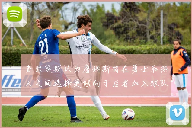 查尔莫斯认为詹姆斯将在勇士和热火之间选择更倾向于后者加入球队