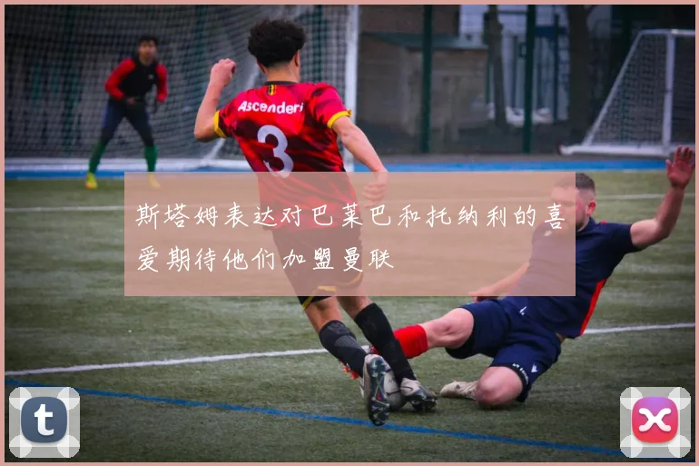 斯塔姆表达对巴莱巴和托纳利的喜爱期待他们加盟曼联