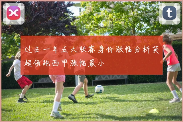 过去一年五大联赛身价涨幅分析英超领跑西甲涨幅最小