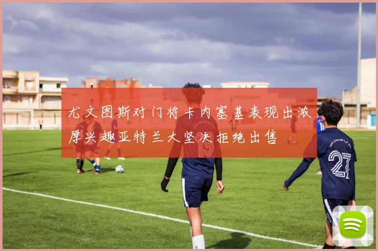 尤文图斯对门将卡内塞基表现出浓厚兴趣亚特兰大坚决拒绝出售