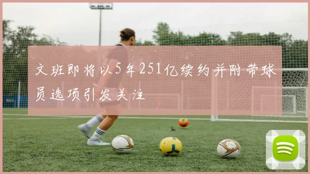 文班即将以5年251亿续约并附带球员选项引发关注