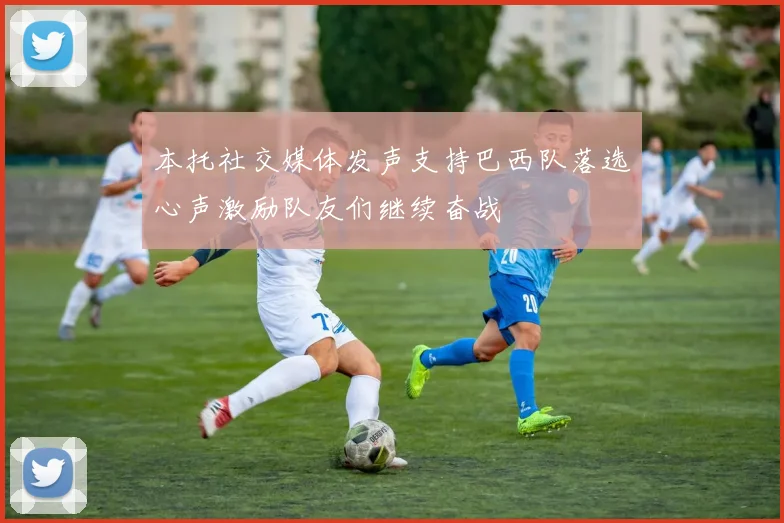 本托社交媒体发声支持巴西队落选心声激励队友们继续奋战