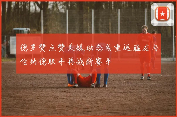 德罗赞点赞美媒动态或重返猛龙与伦纳德联手再战新赛季