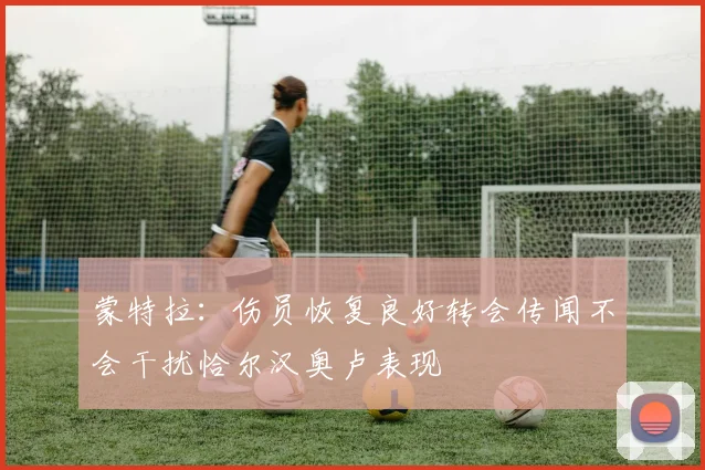 蒙特拉：伤员恢复良好转会传闻不会干扰恰尔汉奥卢表现