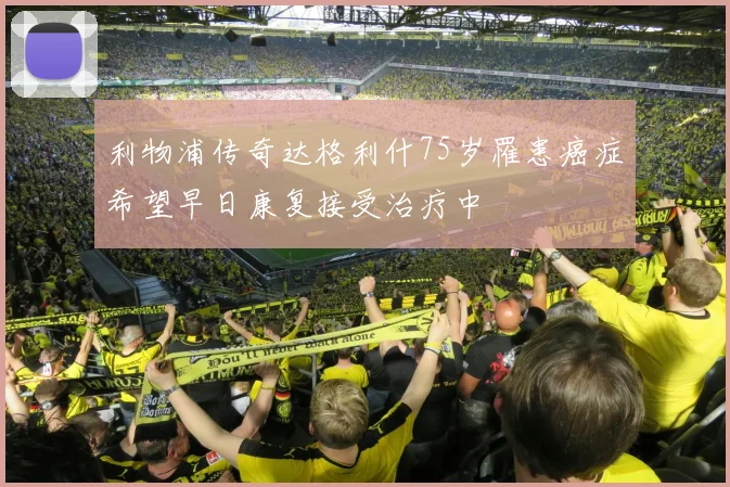 利物浦传奇达格利什75岁罹患癌症希望早日康复接受治疗中
