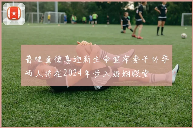 普理查德喜迎新生命宣布妻子怀孕两人将在2024年步入婚姻殿堂