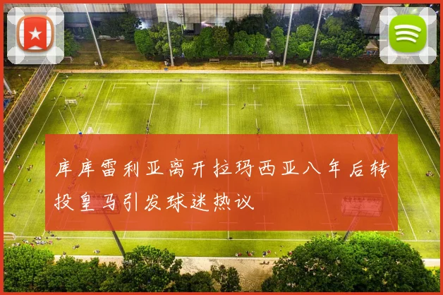 库库雷利亚离开拉玛西亚八年后转投皇马引发球迷热议