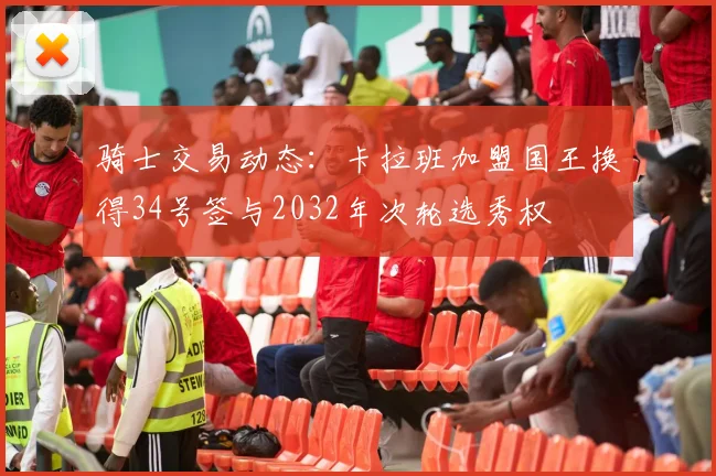 骑士交易动态：卡拉班加盟国王换得34号签与2032年次轮选秀权
