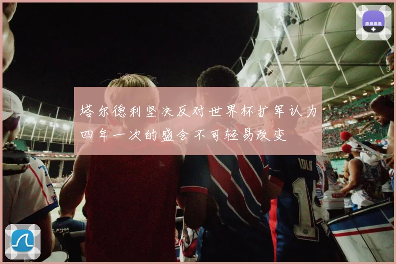 塔尔德利坚决反对世界杯扩军认为四年一次的盛会不可轻易改变