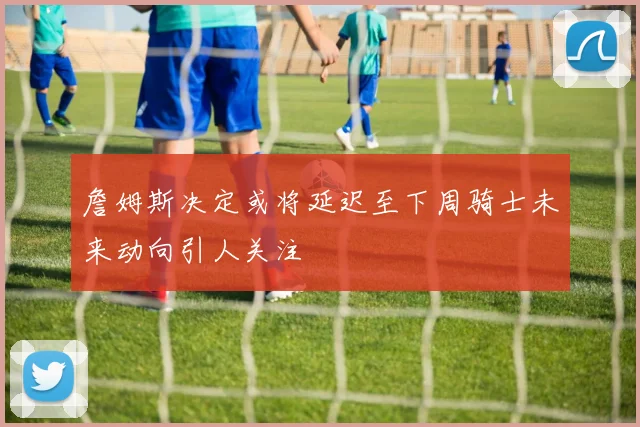 詹姆斯决定或将延迟至下周骑士未来动向引人关注